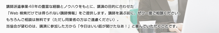 講師派遣事業48年の豊富な経験とノウハウをもとに、講演の目的に合わせた「Web 検索だけでは得られない講師情報」をご提供します。講師を選ぶ前に、ぜひ一度ご相談ください。もちろんご相談は無料です（ただし同業者の方はご遠慮ください）。当協会が望むのは、講演に参加した方から「今日はいい話が聞けたなあ！」と喜んでいただくことです。
